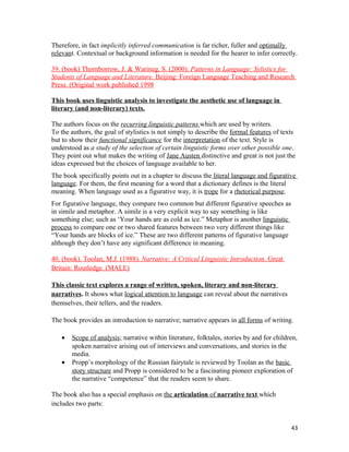 Therefore, in fact implicitly inferred communication is far richer, fuller and optimally
relevant. Contextual or background information is needed for the hearer to infer correctly.
39. (book) Thornborrow, J. & Warineg, S. (2000). Patterns in Language: Sylistics for
Students of Language and Literature. Beijing: Foreign Language Teaching and Research
Press. (Original work published 1998
This book uses linguistic analysis to investigate the aesthetic use of language in
literary (and non-literary) texts.
The authors focus on the recurring linguistic patterns which are used by writers.
To the authors, the goal of stylistics is not simply to describe the formal features of texts
but to show their functional significance for the interpretation of the text. Style is
understood as a study of the selection of certain linguistic forms over other possible one.
They point out what makes the writing of Jane Austen distinctive and great is not just the
ideas expressed but the choices of language available to her.
The book specifically points out in a chapter to discuss the literal language and figurative
language. For them, the first meaning for a word that a dictionary defines is the literal
meaning. When language used as a figurative way, it is trope for a rhetorical purpose.
For figurative language, they compare two common but different figurative speeches as
in simile and metaphor. A simile is a very explicit way to say something is like
something else; such as ‘Your hands are as cold as ice.” Metaphor is another linguistic
process to compare one or two shared features between two very different things like
“Your hands are blocks of ice.” These are two different patterns of figurative language
although they don’t have any significant difference in meaning.
40. (book). Toolan, M.J. (1988). Narrative: A Critical Linguistic Introduction. Great
Britain: Routledge. (MALE)
This classic text explores a range of written, spoken, literary and non-literary
narratives. It shows what logical attention to language can reveal about the narratives
themselves, their tellers, and the readers.
The book provides an introduction to narrative; narrative appears in all forms of writing.
• Scope of analysis; narrative within literature, folktales, stories by and for children,
spoken narrative arising out of interviews and conversations, and stories in the
media.
• Propp’s morphology of the Russian fairytale is reviewed by Toolan as the basic
story structure and Propp is considered to be a fascinating pioneer exploration of
the narrative “competence” that the readers seem to share.
The book also has a special emphasis on the articulation of narrative text which
includes two parts:
43
 