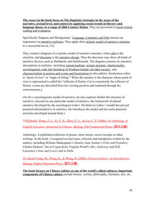 The essays in the book focus on The linguistic strategies in the areas of the
narrative, textual level, and context by applying recent trends in literary and
language theory to a range of 20th Century fiction. They are presented to assist critical
reading and evaluation.
Specifically Simpson and Montgomery’ Language, Literature and Film stresses an
importance on narrative stylistics: They apply their stylistic model of narrative structure
to a successful novel, Cal.
They created a diagram of a stylistic model of narrative structure, where plot is the
storyline, and discourse is the narrative design. Thus the discourse may show all kinds of
narrative devices such as flashbacks and flashfowards. The diagram consists six narrative
descriptions in stylistics, including textual medium, textual structure, intertextuality,
sociolinguistic code (the backdrop of Northern Island’s divided society), and
characterization in actions and events and focalization (to the authors, focalization refers
to “point of view” or “angle of telling.” When the narrator is the character whose point of
view is represented is called the “reflector of fiction, Cal is consistently the reflector of
fiction: events are described from his viewing position and mediated through his
consciousness.)
(As for a sociolinguistic model of narrative, he also explores further the structure of
narrative, focused on one particular model of narrative, the framework of natural
narrative developed by the sociolinguist Labov. He believes Labov’s model has proved
practical and productive in stylistics. He introduces the model and has some practical
activities developed around them.)
**42(book). Wang, Z. L., Li, F. N., Zhou, Y. L., & Liu, C. P. (2006). An Anthology of
English Literature Annotated in Chinese. Beijing: The Commercial Press. (国内文献)
Anthology; A published collection of poems, short stories, novel excerpts or other
writings. In the book, I compared several notes, criticism and standpoints written by the
authors, including William Shakespeare’s Hamlet; Jane Austen’s Pride and Prejudice;
Charles Dickens’ David Copperfield; Virginia Woolf’s Mrs. Dalloway and D.H.
Lawrence’s Sons and Lovers and so forth.
43. (book) Yang, M., Wang, K., & Wang, H. (2006), Chinese Culture: An Introduction.
Beijing: Higher Education Press. (国内文献)
The book focuses on Chinese culture as one of the world's oldest cultures. Important
components of Chinese culture include history, society, philosophy, literature, arts, etc.
45
 