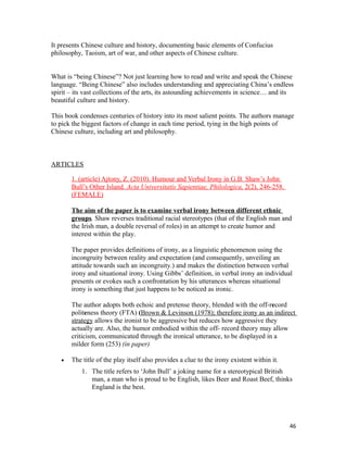 It presents Chinese culture and history, documenting basic elements of Confucius
philosophy, Taoism, art of war, and other aspects of Chinese culture.
What is “being Chinese”? Not just learning how to read and write and speak the Chinese
language. “Being Chinese” also includes understanding and appreciating China’s endless
spirit – its vast collections of the arts, its astounding achievements in science… and its
beautiful culture and history.
This book condenses centuries of history into its most salient points. The authors manage
to pick the biggest factors of change in each time period, tying in the high points of
Chinese culture, including art and philosophy.
ARTICLES
1. (article) Ajtony, Z. (2010). Humour and Verbal Irony in G.B. Shaw’s John
Bull’s Other Island. Acta Universitatis Sapientiae, Philologica, 2(2), 246-258.
(FEMALE)
The aim of the paper is to examine verbal irony between different ethnic
groups. Shaw reverses traditional racial stereotypes (that of the English man and
the Irish man, a double reversal of roles) in an attempt to create humor and
interest within the play.
The paper provides definitions of irony, as a linguistic phenomenon using the
incongruity between reality and expectation (and consequently, unveiling an
attitude towards such an incongruity.) and makes the distinction between verbal
irony and situational irony. Using Gibbs’ definition, in verbal irony an individual
presents or evokes such a confrontation by his utterances whereas situational
irony is something that just happens to be noticed as ironic.
The author adopts both echoic and pretense theory, blended with the off-record
politeness theory (FTA) (Brown & Levinson (1978); therefore irony as an indirect
strategy allows the ironist to be aggressive but reduces how aggressive they
actually are. Also, the humor embodied within the off- record theory may allow
criticism, communicated through the ironical utterance, to be displayed in a
milder form (253) (in paper)
• The title of the play itself also provides a clue to the irony existent within it.
1. The title refers to ‘John Bull’ a joking name for a stereotypical British
man, a man who is proud to be English, likes Beer and Roast Beef, thinks
England is the best.
46
 
