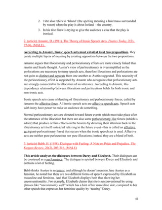 2. Title also refers to ‘Island’ (the spelling meaning a land mass surrounded
by water) when the play is about Ireland – the country.
3. In his title Shaw is trying to give the audience a clue that the play is
ironical.
2. (article) Amante, D. (1981). The Theory of Ironic Speech Acts. Poetics Today, 2(2),
77-96. (MALE).
According to Amante, Ironic speech acts must entail at least two propositions, they
create multiple layers of meaning by creating opposition between the two propositions.
Amante argues that illocutionary and perlocutionary effects are more closely linked than
Austin and Searle thought. Austin’s view of perlocutionary is oversimplified as the
perlocutions are necessary to many speech acts, therefore illocutions and perlocutions are
not quite as distinct and separate from one another as Austin suggested. This necessity of
the perlocutionary effect is supported by Amante who recognizes that perlocutionary acts
are strongly connected to the illocution of an utterance. According to Amante, this
dependency relationship between illocutions and perlocutions holds for both ironic and
non-ironic acts.
Ironic speech acts cause a blending of illocutionary and perlocutionary forces, called by
Amante the affective force. All ironic speech acts are affective speech acts. Speech acts
with irony have power to make an audience do something.
Normal perlocutionary acts are directed toward future events which must take place after
the utterance of the illocution but there are also some perlocutionary-like forces (which is
added) that produce certain effects on the hearers by directing their attention back to the
illocutionary act itself instead of referring to the future event - this is called an affective
act (quasi-perlocutionary force) that occurs when the ironic speech act is used. Affective
acts are neither pure perlocutions nor pure illocutions; instead they are a blend of both.
3. (article) Babb, H. (1958). Dialogue with Feeling: A Note on Pride and Prejudice. The
Kenyon Review, 20(2), 203-216. (MALE)
This article analyses the dialogues between Darcy and Elizabeth. Their dialogues can
be construed as a performance. The dialogue is spirited between Darcy and Elizabeth and
contains a lot of feeling.
Babb thinks Austen is an ironist, and although he doesn’t mention Jane Austen as a
feminist, he noted that there are two different forms of speech expressed by Elizabeth as
masculine and feminine. And that Elizabeth displays both thus showing her
unconventionality. For example, Elizabeth claims that she is unconventional by using
phrases like “uncommonly well” which has a hint of her masculine side, compared to her
other speech that expresses her feminine quality by “teasing” Darcy.
47
 