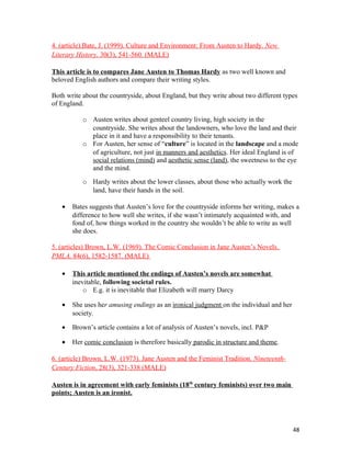 4. (article).Bate, J. (1999). Culture and Environment: From Austen to Hardy. New
Literary History, 30(3), 541-560. (MALE)
This article is to compares Jane Austen to Thomas Hardy as two well known and
beloved English authors and compare their writing styles.
Both write about the countryside, about England, but they write about two different types
of England.
o Austen writes about genteel country living, high society in the
countryside. She writes about the landowners, who love the land and their
place in it and have a responsibility to their tenants.
o For Austen, her sense of “culture” is located in the landscape and a mode
of agriculture, not just in manners and aesthetics. Her ideal England is of
social relations (mind) and aesthetic sense (land), the sweetness to the eye
and the mind.
o Hardy writes about the lower classes, about those who actually work the
land, have their hands in the soil.
• Bates suggests that Austen’s love for the countryside informs her writing, makes a
difference to how well she writes, if she wasn’t intimately acquainted with, and
fond of, how things worked in the country she wouldn’t be able to write as well
she does.
5. (articles) Brown, L.W. (1969). The Comic Conclusion in Jane Austen’s Novels.
PMLA, 84(6), 1582-1587. (MALE)
• This article mentioned the endings of Austen’s novels are somewhat
inevitable, following societal rules.
o E.g. it is inevitable that Elizabeth will marry Darcy
• She uses her amusing endings as an ironical judgment on the individual and her
society.
• Brown’s article contains a lot of analysis of Austen’s novels, incl. P&P
• Her comic conclusion is therefore basically parodic in structure and theme.
6. (article) Brown, L.W. (1973). Jane Austen and the Feminist Tradition. Nineteenth-
Century Fiction, 28(3), 321-338 (MALE)
Austen is in agreement with early feminists (18th
century feminists) over two main
points; Austen is an ironist.
48
 