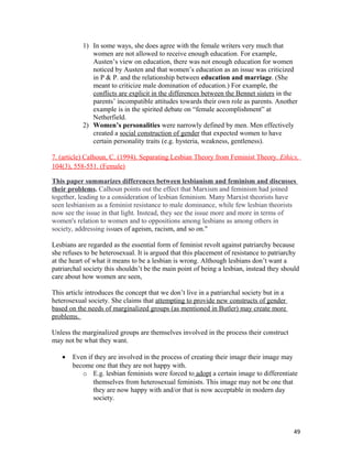 1) In some ways, she does agree with the female writers very much that
women are not allowed to receive enough education. For example,
Austen’s view on education, there was not enough education for women
noticed by Austen and that women’s education as an issue was criticized
in P & P. and the relationship between education and marriage. (She
meant to criticize male domination of education.) For example, the
conflicts are explicit in the differences between the Bennet sisters in the
parents’ incompatible attitudes towards their own role as parents. Another
example is in the spirited debate on “female accomplishment” at
Netherfield.
2) Women’s personalities were narrowly defined by men. Men effectively
created a social construction of gender that expected women to have
certain personality traits (e.g. hysteria, weakness, gentleness).
7. (article) Calhoun, C. (1994). Separating Lesbian Theory from Feminist Theory. Ethics,
104(3), 558-551. (Female)
This paper summarizes differences between lesbianism and feminism and discusses
their problems. Calhoun points out the effect that Marxism and feminism had joined
together, leading to a consideration of lesbian feminism. Many Marxist theorists have
seen lesbianism as a feminist resistance to male dominance, while few lesbian theorists
now see the issue in that light. Instead, they see the issue more and more in terms of
women's relation to women and to oppositions among lesbians as among others in
society, addressing issues of ageism, racism, and so on."
Lesbians are regarded as the essential form of feminist revolt against patriarchy because
she refuses to be heterosexual. It is argued that this placement of resistance to patriarchy
at the heart of what it means to be a lesbian is wrong. Although lesbians don’t want a
patriarchal society this shouldn’t be the main point of being a lesbian, instead they should
care about how women are seen,
This article introduces the concept that we don’t live in a patriarchal society but in a
heterosexual society. She claims that attempting to provide new constructs of gender
based on the needs of marginalized groups (as mentioned in Butler) may create more
problems.
Unless the marginalized groups are themselves involved in the process their construct
may not be what they want.
• Even if they are involved in the process of creating their image their image may
become one that they are not happy with.
o E.g. lesbian feminists were forced to adopt a certain image to differentiate
themselves from heterosexual feminists. This image may not be one that
they are now happy with and/or that is now acceptable in modern day
society.
49
 