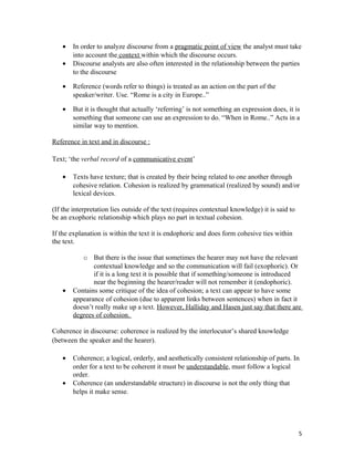 • In order to analyze discourse from a pragmatic point of view the analyst must take
into account the context within which the discourse occurs.
• Discourse analysts are also often interested in the relationship between the parties
to the discourse
• Reference (words refer to things) is treated as an action on the part of the
speaker/writer. Use. “Rome is a city in Europe..”
• But it is thought that actually ‘referring’ is not something an expression does, it is
something that someone can use an expression to do. “When in Rome..” Acts in a
similar way to mention.
Reference in text and in discourse :
Text; ‘the verbal record of a communicative event’
• Texts have texture; that is created by their being related to one another through
cohesive relation. Cohesion is realized by grammatical (realized by sound) and/or
lexical devices.
(If the interpretation lies outside of the text (requires contextual knowledge) it is said to
be an exophoric relationship which plays no part in textual cohesion.
If the explanation is within the text it is endophoric and does form cohesive ties within
the text.
o But there is the issue that sometimes the hearer may not have the relevant
contextual knowledge and so the communication will fail (exophoric). Or
if it is a long text it is possible that if something/someone is introduced
near the beginning the hearer/reader will not remember it (endophoric).
• Contains some critique of the idea of cohesion; a text can appear to have some
appearance of cohesion (due to apparent links between sentences) when in fact it
doesn’t really make up a text. However, Halliday and Hasen just say that there are
degrees of cohesion.
Coherence in discourse: coherence is realized by the interlocutor’s shared knowledge
(between the speaker and the hearer).
• Coherence; a logical, orderly, and aesthetically consistent relationship of parts. In
order for a text to be coherent it must be understandable, must follow a logical
order.
• Coherence (an understandable structure) in discourse is not the only thing that
helps it make sense.
5
 