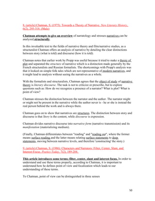 8. (article) Chatman, S. (1975). Towards a Theory of Narrative. New Literary History,
6(2), 295-318. (Male)
Chatman attempts to give an overview of narratology and stresses narratives can be
analyzed structurally.
In this invaluable text to the fields of narrative theory and film/narrative studies, as a
structuralist Chatman offers an analysis of narrative by detailing the clear distinctions
between story (what is told) and discourse (how it is told).
Chatman notes that earlier work by Propp was useful because it tried to make a theory of
plot and separated the structure of narrative which is a distinction made generally by the
French structuralists and Russian formalists. The shortcomings with Propp's analysis was
that it looked on simple folk tales which are not representative of modern narratives, and
it might lead to analysis without seeing the narratives as a whole.
With the formalists and structuralists, Chatman agrees that the object of study of narrative
theory is literary discourse. The task is not to criticize or prescribe, but to explore
questions such as: How do we recognize a presence of a narrator? What is plot? What is
point of view?
Chatman stresses the distinction between the narrator and the author. The narrator might
or might not be present in the narrative while the author never is - he or she is instead the
real person behind the work and is always there.
Chatman goes on to show that narratives are structures. The distinction between story and
discourse is that Story is the content, while discourse is expression.
Chatman divides narrative discourse into narrative form (narrative transmission) and its
manifestation (materializing medium).
(Finally, Chatman differentiates between "reading" and "reading out", where the former
means surface reading and the latter means relating surface statements to deep
statements, moving between narrative levels, and therefore 'constructing' the story.)
9. (article) Chatman, S. (1986). Characters and Narrators: Filter, Center, Slant, and
Interest-Focus. Poetics Today, 7(2), 189-204.
This article introduces some terms; filter, center, slant and interest focus. In order to
understand and use these terms properly, according to Chatman, it is important to
understand how he defines point of view and focalization which leads to our
understanding of these terms.
To Chatman, point of view can be distinguished in three senses
50
 