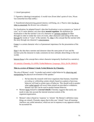 1. Literal (perception)
2. Figurative (ideology/conception)- A world view (From John’s point of view, Nixon
was somewhat less than noble.)
3. Transferred (characterizing general interest, well-being, etc.)- Passive state (As far as
John is concerned, the divorce was a disaster.)
For focalization, he adopted Genett’s idea that focalization is not as extensive as “point of
view” as it’s more abstract, not clear about mental cognition. His definition for
focalization is that the narrator’s use of a character as a primary medium (to filter
through) in order to render the views of events, other characters and setting of the story
through the words or “voice” of the narrator. So, filter is the concept that the narrator tells
the story through one character’s consciousness.
Center is a certain character who is of paramount importance for the presentation of the
story.
Slant is the idea that a narrator and character share the same point of view and the
narrator joins the character to make comments (to have attitudes about things in the real
world).
Interest-focus is the concept that a minor character temporarily focalized (in a narrative).
10. (article). Chomsky, N. (1959). Verbal Behavior. Language, 35(1), 26-58. (MALE)
This is a review of Skinner’s book Verbal Behavior by Chomsky.
The aim of Skinner’s work: “to predict and control verbal behavior by observing and
manipulating the physical environment of the speaker.”
o He has done the research with lower organisms than humans, found that
providing or withholding certain stimuli, based on a pattern of previous
behavior will lead to certain types of behavior. This should work to predict
what verbal speech will occur when stimuli are provided or withdrawn.
Skinner says this can be used to predict human behavior.
• Skinner limits himself to external stimuli; Chomsky suggests that surely one
needs to take into account the internal structure/content of the
organism/organization.
• Skinner’s idea is based on ‘response’ to ‘stimuli.’ By Skinner’s definition many
things are stimuli, Chomsky argues that in this case ‘stimuli’ loses all meaning.
And how can verbal utterances, which are not in response to any apparent stimuli,
be accounted for.
51
 
