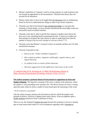 • Skinner’s definition of ‘response’ (such as strong response or weak response) may
not actually be appropriate in all circumstances. Therefore this theory does not
account for all utterances.
• Skinner claims that we have to be taught (through processes such as conditioning
based on drives) to understand new things in order to get certain responses.
• Chomsky says that in fact based on pre existing knowledge we can guess the
meaning of certain things, we have already internalized this knowledge it does not
necessarily need an external stimulus.
• Chomsky notes that in order to get the best response a speaker must choose the
best way to say something based on grammatical rules. A hearer (or reader) can
then attempt to recognize the rules chosen in order to understand best what the
speaker is trying to say (an early attempt at relevance theory????)
• Chomsky notes that Skinner’s research is down on animals and thus can’t be fully
transferred to humans.
• Chomsky biographical info;
o Known as the “Father of Modern Linguistics”
o Has worked on politics, linguistics, philosophy, cognitive theory, and
logical theorems
o Is credited as the co-creator of three theorems.
o Has been suggested to be the eighth most cited source in the world.
11. (article) Clark, H. H., & Gerrig, R. J. (1984). On the Pretense Theory of
Irony. Journal of Experimental Psychology: General, 113(1), 121-12.6
The authors propose a pretense theory of irony based on suggestions by Grice and
Fowler’s theories. The figurative meaning of the irony is spoken with insincerity, where
the speaker is only pretending to be someone else. The theory focuses on Grice’s writing
upon this topic where he forms a model of irony based upon the etymology of the word:
“To be ironical is, to pretend.”
Like the echoic account, pretense also forwards an allusion which the speaker only
pretends to believe. However it departs from echoic theory. It has an emphasis upon a
double audience based on Fowler’s definition of irony.
That is to say, the initiated H realizes the irony because the meaning it conveys is already
part of some notion held within H’s own assumptions regarding what S pretends to
52
 