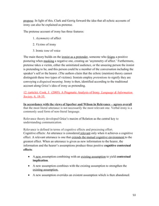 propose. In light of this, Clark and Gerrig forward the idea that all echoic accounts of
irony can also be explained as pretense.
The pretense account of irony has three features:
1. Asymmetry of affect
2. Victims of irony
3. Ironic tone of voice
The main theory builds on the ironist as a pretender, someone who feigns a positive
posturing when masking a negative one, creating an ‘asymmetry of affect.’ Furthermore,
pretense takes a victim, either the uninitiated audience, or the unseeing person the ironist
is pretending to be, and this person could be a member of the conversation including the
speaker’s self or the hearer. (The authors claim that the echoic (mention) theory cannot
distinguish these two types of victims). Ironists employ pretentions to signify they are
conveying a disguised meaning. Irony is then, identified according to the traditional
account along Grice’s idea of irony as pretending.
12. (article). Cook, J. (2005). A Pragmatic Analysis of Irony. Language & Information
Society, 6, 18-35.
In accordance with the views of Sperber and Wilson in Relevance – agrees overall
that the most literal utterance is not necessarily the most relevant one. Verbal irony is a
commonly used form of non-literal language.
Relevance theory developed Grice’s maxim of Relation as the central key to
understanding communication.
Relevance is defined in terms of cognitive effects and processing effort.
Cognitive effects: An utterance is considered relevant only when it achieves a cognitive
effect. A relevant utterance is one that extends the mutual cognitive environment to the
greatest effect. When an utterance is given as new information to the hearer, the
information and the hearer’s assumptions produce three positive cognitive contextual
effects:
• A new assumption combining with an existing assumption to yield contextual
implication.
• A new assumption combines with the existing assumption to strengthen the
existing assumption.
• A new assumption overrides an existent assumption which is then abandoned.
53
 