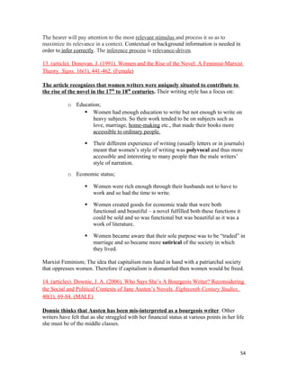 The hearer will pay attention to the most relevant stimulus and process it so as to
maximize its relevance in a context. Contextual or background information is needed in
order to infer correctly. The inference process is relevance-driven.
13. (article). Donovan, J. (1991). Women and the Rise of the Novel: A Feminist-Marxist
Theory. Signs, 16(1), 441-462. (Female)
The article recognizes that women writers were uniquely situated to contribute to
the rise of the novel in the 17th
to 18th
centuries. Their writing style has a focus on:
o Education;
 Women had enough education to write but not enough to write on
heavy subjects. So their work tended to be on subjects such as
love, marriage, home-making etc., that made their books more
accessible to ordinary people.
 Their different experience of writing (usually letters or in journals)
meant that women’s style of writing was polyvocal and thus more
accessible and interesting to many people than the male writers’
style of narration.
o Economic status;
 Women were rich enough through their husbands not to have to
work and so had the time to write.
 Women created goods for economic trade that were both
functional and beautiful – a novel fulfilled both these functions it
could be sold and so was functional but was beautiful as it was a
work of literature.
 Women became aware that their sole purpose was to be “traded” in
marriage and so became more satirical of the society in which
they lived.
Marxist Feminism; The idea that capitalism runs hand in hand with a patriarchal society
that oppresses women. Therefore if capitalism is dismantled then women would be freed.
14. (articles). Downie, J. A. (2006). Who Says She’s A Bourgeois Writer? Reconsidering
the Social and Political Contexts of Jane Austen’s Novels. Eighteenth-Century Studies.
40(1), 69-84. (MALE)
Donnie thinks that Austen has been mis-interpreted as a bourgeois writer. Other
writers have felt that as she struggled with her financial status at various points in her life
she must be of the middle classes.
54
 
