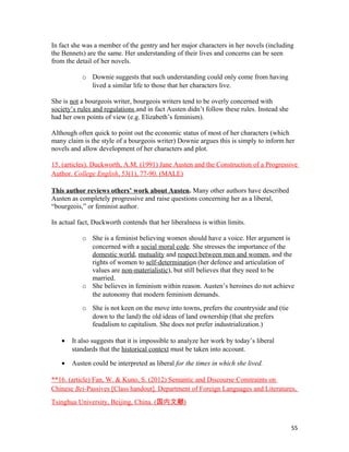 In fact she was a member of the gentry and her major characters in her novels (including
the Bennets) are the same. Her understanding of their lives and concerns can be seen
from the detail of her novels.
o Downie suggests that such understanding could only come from having
lived a similar life to those that her characters live.
She is not a bourgeois writer, bourgeois writers tend to be overly concerned with
society’s rules and regulations and in fact Austen didn’t follow these rules. Instead she
had her own points of view (e.g. Elizabeth’s feminism).
Although often quick to point out the economic status of most of her characters (which
many claim is the style of a bourgeois writer) Downie argues this is simply to inform her
novels and allow development of her characters and plot.
15. (articles). Duckworth, A.M. (1991) Jane Austen and the Construction of a Progressive
Author. College English, 53(1), 77-90. (MALE)
This author reviews others’ work about Austen. Many other authors have described
Austen as completely progressive and raise questions concerning her as a liberal,
“bourgeois,” or feminist author.
In actual fact, Duckworth contends that her liberalness is within limits.
o She is a feminist believing women should have a voice. Her argument is
concerned with a social moral code. She stresses the importance of the
domestic world, mutuality and respect between men and women, and the
rights of women to self-determination (her defence and articulation of
values are non-materialistic), but still believes that they need to be
married.
o She believes in feminism within reason. Austen’s heroines do not achieve
the autonomy that modern feminism demands.
o She is not keen on the move into towns, prefers the countryside and (tie
down to the land) the old ideas of land ownership (that she prefers
feudalism to capitalism. She does not prefer industrialization.)
• It also suggests that it is impossible to analyze her work by today’s liberal
standards that the historical context must be taken into account.
• Austen could be interpreted as liberal for the times in which she lived.
**16. (article) Fan, W. & Kuno, S. (2012) Semantic and Discourse Constraints on
Chinese Bei-Passives [Class handout]. Department of Foreign Languages and Literatures,
Tsinghua University, Beijing, China. (国内文献)
55
 