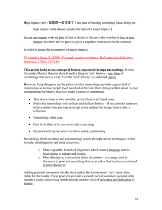High impact verb ; 我把那一封信烧了（the idea of burning something (shao being the
high impact verb) already creates the idea of a major impact）
low or non impact verb; na jian shi bei ta faxian le (faxian is the verb but is low or non
impact, therefore the bei passive gives a negative connotation to the sentence
in order to create the assumption of major impact).
17. (article). Feng, Z. (2008). Fictional narrative as history: Reflection and deflection.
Semiotica, 170(1), 187-199.
This article looks at the concept of history expressed through narratology. It notes
that under Marxist theories there is such a thing as ‘real’ history – any form of
narratology that moves away from the ‘real’ history is considered untrue.
However, Feng disagrees and he points out that narratology provides a great deal of
information as to how people lived and died at the time that is being written about. A plot
underpinning the history may also make it easier to understand.
• This article looks at two novellas, set in China at different times.
• Notes that narratology both reflects and deflects history – if we consider narration
to be a mirror then you can never get a true and perfect image from it only a
reflection.
• Narratology often uses;
• First level (first order narrative code); narrating
• Second level (second order narrative code); commenting
Narratology (both narrating and commenting) occurs through certain techniques, which
include; metalinguistic and meta discursive.
o Meta-linguistic; branch of linguistics which studies language and its
relationship to culture and society
o Meta discursive; a discussion about discussion – a strategy used in
discourse to point out something that occurred or that has been mentioned
in prior discourse.
Adding personal comments into the story makes the history more ‘real’, more alive,
richer for the reader. These practices provide a second level of narration; (second order
narrative code) commenting which provide another level of reflection and deflection of
history.
57
 