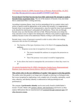 **18 (article). Ferrari, G. (2008). Socratic Irony as Pretence. Retrieved Dec. 10, 2012
from http://fds.oup.com/www.oup.co.uk/pdf/0-19-954487-5.pdf (Male)
Ferrari doesn’t feel that Socrates has been fully understood. He attempts to analyze
Socratic Irony as pretense irony. The use of the analysis of Socratic irony also helps
him to understand Plato’s writing and irony.
According to pretense theory, irony involves pretending to be in a context where one's
action or speech would be appropriate on the surface but (actually it is inappropriate).
Socratic irony is not meant to be communicative, since he wants his irony to go unnoticed
as he disturbs his interlocutor's unfounded self-satisfaction. Those who see through
Socratic irony see what Socrates still tries to hide. Whereas Socrates never drops his
irony and aims to test or improve his interlocutors, Platonic irony needs an appreciative
audience because it aims to be understood. Platonic writing is self-assertive display.
Socratic irony; a pose of ignorance assumed in order to entice others into making
statements that can then be challenged.
• The function of this type of pretense irony is for there to be response from the
audience.
o Response occurs due to recognition of two aspects;
 The ironist intended the audience to recognize the pretension as
pretense.
 That if the pretense were actual it would be inappropriate.
• It also allows the ironist to manipulate the conversation to where they want it to
go.
19. (article) Geisdorfer Feal, R. (2001). Introduction: Gender Issues, Representational
Practices. Latin American Literary Review, 29(57), 5-9. (FEMALE)
This article refers to the new definitions of ‘gender’ that appears to develop quickly.
The author notes that gender is no longer just a thought as referring to a biological state
but is now recognized as implicating a very complex mix of sexuality, nationality, social
class, ethnicity, and identity (identity is understood as both psychological and
performative).
The concept of performative identity can be most easily found in Judith Butler’s
Gender Trouble. Butler calls gestures, desires, and enactments performative as they
express fabrications that are manufactured and sustained through corporeal signs and
other discursive means.
58
 