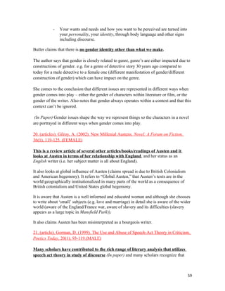 - Your wants and needs and how you want to be perceived are turned into
your personality, your identity, through body language and other signs
including discourse.
Butler claims that there is no gender identity other than what we make.
The author says that gender is closely related to genre, genre’s are either impacted due to
constructions of gender. e.g. for a genre of detective story 30 years ago compared to
today for a male detective to a female one (different manifestation of gender/different
construction of gender) which can have impact on the genre.
She comes to the conclusion that different issues are represented in different ways when
gender comes into play – either the gender of characters within literature or film, or the
gender of the writer. Also notes that gender always operates within a context and that this
context can’t be ignored.
(In Paper) Gender issues shape the way we represent things so the characters in a novel
are portrayed in different ways when gender comes into play.
20. (articles). Gilroy, A. (2002). New Millenial Austens. Novel: A Forum on Fiction.
36(1), 119-125. (FEMALE)
This is a review article of several other articles/books/readings of Austen and it
looks at Austen in terms of her relationship with England, and her status as an
English writer (i.e. her subject matter is all about England).
It also looks at global influence of Austen (claims spread is due to British Colonialism
and American hegemony). It refers to “Global Austen,” that Austen’s texts are in the
world geographically institutionalized in many parts of the world as a consequence of
British colonialism and United States global hegemony.
It is aware that Austen is a well informed and educated woman and although she chooses
to write about ‘small’ subjects (e.g. love and marriage) in detail she is aware of the wider
world (aware of the England/France war, aware of slavery and its difficulties (slavery
appears as a large topic in Mansfield Park)).
It also claims Austen has been misinterpreted as a bourgeois writer.
21. (article). Gorman, D. (1999). The Use and Abuse of Speech-Act Theory in Criticism.
Poetics Today, 20(1), 93-119.(MALE)
Many scholars have contributed to the rich range of literary analysis that utilizes
speech act theory in study of discourse (In paper) and many scholars recognize that
59
 