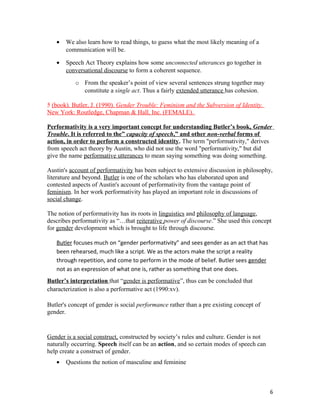 • We also learn how to read things, to guess what the most likely meaning of a
communication will be.
• Speech Act Theory explains how some unconnected utterances go together in
conversational discourse to form a coherent sequence.
o From the speaker’s point of view several sentences strung together may
constitute a single act. Thus a fairly extended utterance has cohesion.
5 (book). Butler, J. (1990). Gender Trouble: Feminism and the Subversion of Identity.
New York: Routledge, Chapman & Hall, Inc. (FEMALE).
Performativity is a very important concept for understanding Butler’s book, Gender
Trouble. It is referred to the” capacity of speech,” and other non-verbal forms of
action, in order to perform a constructed identity. The term "performativity," derives
from speech act theory by Austin, who did not use the word "performativity," but did
give the name performative utterances to mean saying something was doing something.
Austin's account of performativity has been subject to extensive discussion in philosophy,
literature and beyond. Butler is one of the scholars who has elaborated upon and
contested aspects of Austin's account of performativity from the vantage point of
feminism. In her work performativity has played an important role in discussions of
social change.
The notion of performativity has its roots in linguistics and philosophy of language,
describes performativity as “…that reiterative power of discourse.” She used this concept
for gender development which is brought to life through discourse.
Butler focuses much on “gender performativity” and sees gender as an act that has
been rehearsed, much like a script. We as the actors make the script a reality
through repetition, and come to perform in the mode of belief. Butler sees gender
not as an expression of what one is, rather as something that one does.
Butler’s interpretation that “gender is performative”, thus can be concluded that
characterization is also a performative act (1990:xv).
Butler's concept of gender is social performance rather than a pre existing concept of
gender.
Gender is a social construct, constructed by society’s rules and culture. Gender is not
naturally occurring. Speech itself can be an action, and so certain modes of speech can
help create a construct of gender.
• Questions the notion of masculine and feminine
6
 