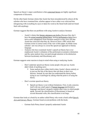 Speech act theory’s major contribution is that contextual factors are highly significant
components of discourse.
On the other hand, Gorman claims that Austin has been misunderstood by almost all the
scholars who have examined him, scholars appear to have either over criticized him
(disagreeing with everything he says) or taken his word as the literal truth (and not found
fault with anything).
Gorman suggests that there are problems with using Austin to analyze literature
- Austin’s claims that literary utterances are hollow (because they don’t
have the actual meaning behind them, lacking performative force) have
led to some unhappiness from literature analysts as they have felt that
Austin has criticized what they do. However from a 2001 article that
Gorman wrote to correct some of the view of this paper, he thinks some
scholars’ aim was always to extend the speech-act approach to literary
language.
- Analysts who have examined Austin’s speech act theory have over
emphasized Austin’s refutation of the performative/constative distinction
and the same analysts have not paid enough attention to his distinction
between locutionary and illocutionary acts.
Gorman suggests some maxims to keep in mind when using or analyzing Austin.
- Don’t underrate speech-act theory (some people who just say Austin
didn’t think of anything new)
 Some analysts have either tried to deny Austin’s theory entirely or
to just use the bits of the theory that suit them in their own
theories. Instead, be sure that you understand the theory before
trying to use it and begin by asking what the point is of using the
theory.
- Don’t overrate speech-act theory
 Speech act theory is not without limitations. First, it only concerns
itself with one small aspect of human language (performative
language) and doesn’t properly explain other ways in which people
speak. Second; the classification of illocutionary is based on
several thousand verbs, this classification is too large.
Gorman then looks at a book by an author called Petrey who wrote a book called Speech
Acts and Literary Theory. Gorman found several problems with this book;
- Gorman feels Petrey doesn’t properly understand Austin
60
 