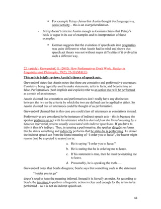  For example Petrey claims that Austin thought that language is a
social activity – this is an overgeneralization.
- Petrey doesn’t criticize Austin enough as Gorman claims that Petrey’s
book is vague in its use of examples and its interpretation of these
examples.
 Gorman suggests that the evolution of speech acts into pragmatics
was quite different to what Austin had in mind and shows that
speech act theory was not without major difficulties if it evolved in
such a different way.
22. (article). Grewendorf, G. (2002). How Performatives Don't Work. Studies in
Linguistics and Philosophy, 79(2), 25-39 (MALE)
This article briefly reviews Austin’s theory of speech acts.
Grewendorf states that Austin notes that there are constative and performative utterances.
Constative being typically used to make statements, refer to facts, and become true or
false. Performatives (both implicit and explicit) refer to an action that will be performed
as a result of an utterance.
Austin claimed that constatives and performatives don’t really have any distinction
between the two as the criteria by which the two are defined can be applied to either. So
Austin claimed that all utterances could be thought of as performative.
Grewendorf claimed that in this case you could class all utterances as constatives instead.
Performatives are considered to be instances of indirect speech acts – this is because the
speaker performs an act with his utterance which is derived from the literal meaning by a
Gricean inferential process usually associated with indirect speech act. If you have to
infer it then it’s indirect. Thus, in uttering a performative, the speaker directly performs
that he states something and indirectly performs that he states he is performing. To derive
the indirect speech act from the literal meaning of “I order you to leave”, the hearer might
reason (and be expected to reason) as in:
a. He is saying “I order you to leave.”
b. He is stating that he is ordering me to leave.
c. If his statement is true, then he must be ordering me
to leave.
d. Presumably, he is speaking the truth…..
Grewendorf notes that Searle disagrees; Searle says that something such as the statement
“I order you to go”
doesn’t need to have the meaning inferred. Instead it is literally an order. So according to
Searle the intention to perform a linguistic action is clear and enough for the action to be
performed – so it is not an indirect speech act.
61
 