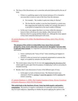 • The force of the illocutionary act is somewhat subverted (destroyed) by the use of
irony
o If there is a qualifying aspect to the ironical utterance (if it is limited to
one area) then it removes some of the force from the utterance.
• For example ; “the weather is quite nice today for Beijing”
• The fact that the weather is nice has been limited to a certain area,
thus suggesting that maybe the weather isn’t actually that great, it
is just good in comparison to the usual weather of Beijing.
o In this case it may appear that there is no irony within the utterance –
however there will always be some duality, either between S & H,
between what S is saying and their beliefs, etc. Although the irony appears
to have been somewhat destroyed it still exists.
26. (article) Hutchens, E.N. (1960). The Identification of Irony. ELH, 27(4), 352-363.
(FEMALE)
The purpose of the article is to help define irony (more from an ironist
perspective. Irony occurs when there is some level of “deception” between what
is said and what is meant. It is important to understand the difference between ironic
and ironical.
o Ironic is defined as the “Irony of Fate” when something just happens to
someone,
o Ironical is when an ironical act is purposely perpetrated on someone (the
target, so to speak) by someone else (the ironist).
• The ironist enjoys using irony for its own sake (appreciating the cleverness of it)
which might be quite apart from his purpose of employing it such as conveying its
intended meaning.
• Besides, there’s also discussions of some of the different types of irony
o In the paper we look at rhetorical irony. The rhetorical ironist uses
statements which by seeming to assert the opposite actually reinforce the
ironist’s meaning.
27. (article) Hutcheon, L. (1992). The Complex Functions of Irony. Revista Canadiense
de Estudios Hispanicos, 16(2), 219-234. (Female)
This article looks at the functions of irony. Irony has both negative and positive
connotations. The positive or negative connotations of a particular ironical utterance
may be in part subjective, depending on whether the person applying the opinion is the
64
 
