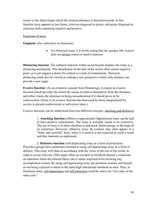 ironist or the object/target which the ironical utterance is directed towards. In this
function irony appears in two forms, criticism disguised as praise, and praise disguised as
criticism, both containing negative and positive
Functions of irony:
Emphatic (also referred to as rhetorical)
• For rhetorical irony it is worth noting that the speaker (the ironist)
does not always expect or need a response.
Distancing function: The subdued criticism within social bounds displays the irony as a
distancing mechanism. This detachment on the part of the ironist often carries negative
point, as it can suggest a desire for control or a lack of commitment. However,
distancing could also be viewed as seeking a new perspective where only distance can
provide a new angle.
Evasive function: (As an extensive concept from Distancing), it creates an evasive
function which provides the ironist the means to remove themselves from the utterance,
and either claims the utterance as being misunderstood if it should prove to be
controversial. (Irony in its evasive function has been used by those marginalized by
society to present controversial or subversive ideas.)
Evasive function: can be understood from two different concepts: attaching and defensive
1. Attacking function (offensive/oppositional) Oppositional irony can be said
to have positive connotations. The irony is normally meant to be corrective.
The use of irony is to draw attention to and mock shortcomings, in the hope of
its correction. However, offensive irony, by contrast may often appear in a
“bitter and scornful” form, when it is used it is not expected to yield a result
and thus transmits as unpleasant.
2. Defensive function (self deprecating irony as a form of protection)
Powerless groups have sometimes resorted to using self deprecating irony as a form of
defence. This irony will often in accordance with the views of the rest of the world, in
order to avoid criticism. (This paper offers as example as Elizabeth Bennet’s comments
on education when she informs Darcy she is rather surprised at his knowing any
accomplished women. By using self deprecating irony she positions women, and herself,
as not being expected to attain to the same high educational standards as men. Thus, as
Hutcheon states, self deprecation and self protection could be said to be “two sides of the
same coin.”
65
 