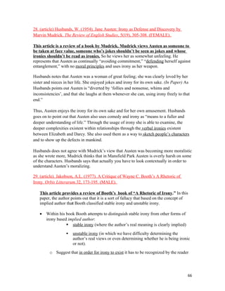 28. (article) Husbands, W. (1954). Jane Austen: Irony as Defense and Discovery by
Marvin Mudrick. The Review of English Studies, 5(19), 305-308. (FEMALE).
This article is a review of a book by Mudrick. Mudrick views Austen as someone to
be taken at face value, someone who’s jokes shouldn’t be seen as jokes and whose
ironies shouldn’t be read as ironies. So he views her as somewhat unfeeling. He
represents that Austen as continually “avoiding commitment,” “defending herself against
entanglement,” with no moral principles and uses irony as her weapon.
Husbands notes that Austen was a woman of great feeling; she was clearly loved by her
sister and nieces in her life. She enjoyed jokes and irony for its own sake. (In Paper) As
Husbands points out Austen is “diverted by ‘follies and nonsense, whims and
inconsistencies’, and that she laughs at them whenever she can, using irony freely to that
end.”
Thus, Austen enjoys the irony for its own sake and for her own amusement. Husbands
goes on to point out that Austen also uses comedy and irony as “means to a fuller and
deeper understanding of life.” Through the usage of irony she is able to examine, the
deeper complexities existent within relationships through the verbal ironies existent
between Elizabeth and Darcy. She also used them as a way to sketch people’s characters
and to show up the defects in mankind.
Husbands does not agree with Mudrick’s view that Austen was becoming more moralistic
as she wrote more, Mudrick thinks that in Mansfield Park Austen is overly harsh on some
of the characters. Husbands says that actually you have to look contextually in order to
understand Austen’s moralizing.
29. (article). Jakobson, A.L. (1977). A Critique of Wayne C. Booth’s A Rhetoric of
Irony. Orbis Litterarum.32, 173-195. (MALE).
This article provides a review of Booth’s book of “A Rhetoric of Irony.” In this
paper, the author points out that it is a sort of fallacy that based on the concept of
implied author that Booth classified stable irony and unstable irony.
• Within his book Booth attempts to distinguish stable irony from other forms of
irony based implied author:
 stable irony (where the author’s real meaning is clearly implied)
 unstable irony (in which we have difficulty determining the
author’s real views or even determining whether he is being ironic
or not).
o Suggest that in order for irony to exist it has to be recognized by the reader
66
 