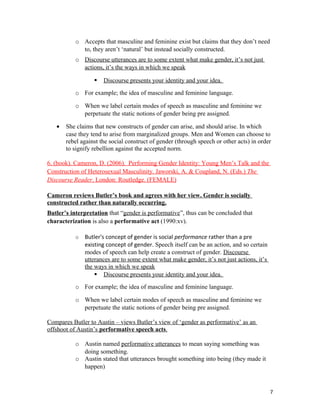 o Accepts that masculine and feminine exist but claims that they don’t need
to, they aren’t ‘natural’ but instead socially constructed.
o Discourse utterances are to some extent what make gender, it’s not just
actions, it’s the ways in which we speak
 Discourse presents your identity and your idea.
o For example; the idea of masculine and feminine language.
o When we label certain modes of speech as masculine and feminine we
perpetuate the static notions of gender being pre assigned.
• She claims that new constructs of gender can arise, and should arise. In which
case they tend to arise from marginalized groups. Men and Women can choose to
rebel against the social construct of gender (through speech or other acts) in order
to signify rebellion against the accepted norm.
6. (book). Cameron, D. (2006). Performing Gender Identity: Young Men’s Talk and the
Construction of Heterosexual Masculinity. Jaworski, A. & Coupland, N. (Eds.) The
Discourse Reader. London: Routledge. (FEMALE)
Cameron reviews Butler’s book and agrees with her view. Gender is socially
constructed rather than naturally occurring.
Butler’s interpretation that “gender is performative”, thus can be concluded that
characterization is also a performative act (1990:xv).
o Butler's concept of gender is social performance rather than a pre
existing concept of gender. Speech itself can be an action, and so certain
modes of speech can help create a construct of gender. Discourse
utterances are to some extent what make gender, it’s not just actions, it’s
the ways in which we speak
 Discourse presents your identity and your idea.
o For example; the idea of masculine and feminine language.
o When we label certain modes of speech as masculine and feminine we
perpetuate the static notions of gender being pre assigned.
Compares Butler to Austin – views Butler’s view of ‘gender as performative’ as an
offshoot of Austin’s performative speech acts.
o Austin named performative utterances to mean saying something was
doing something.
o Austin stated that utterances brought something into being (they made it
happen)
7
 