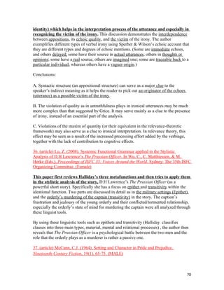 identity) which helps in the interpretation process of the utterance and especially in
recognizing the victim of the irony. This discussion demonstrates the interdependence
between appositions, its echoic quality, and the victim of the irony. The author
exemplifies different types of verbal irony using Sperber & Wilson’s echoic account that
they are different types and degrees of echoic mentions. (Some are immediate echoes,
and others delayed; some have their source in actual utterances, others in thoughts or
opinions; some have a real source, others are imagined one; some are traceable back to a
particular individual, whereas others have a vaguer origin.)
Conclusions:
A. Syntactic structure (an appositional structure) can serve as a major clue to the
speaker’s indirect meaning as it helps the reader to pick out an originator of the echoes
(utterance) as a possible victim of the irony.
B. The violation of quality as in untruthfulness plays in ironical utterances may be much
more complex than that suggested by Grice. It may serve mainly as a clue to the presence
of irony, instead of an essential part of the analysis.
C. Violations of the maxim of quantity (or their equivalent in the relevance-theoretic
framework) may also serve as a clue to ironical interpretation. In relevance theory, this
effect may be seen as a result of the increased processing effort added by the verbiage,
together with the lack of contribution to cognitive effects.
36. (article) Lu, Z. (2008). Systemic Functional Grammar applied in the Stylistic
Analysis of D.H Lawrence’s The Prussian Officer. In Wu, C., C. Matthiessen, & M.
Herke (Eds.), Proceedings of ISFC 35: Voices Around the World. Sydney: The 35th ISFC
Organizing Committee. (Female)
This paper first reviews Halliday’s three metafunctions and then tries to apply them
in the stylistic analysis of the story, D.H Lawrence’s The Prussian Officer (as a
powerful short story). Specifically she has a focus on epithet and transitivity within the
ideational function. Two parts are discussed in detail as in the military settings (Epithet)
and the orderly’s murdering of the captain (transitivity) in the story. The caption’s
frustration and jealousy of the young orderly and their conflicted/tormented relationship,
especially the orderly’s state of mind for murdering the captain were all analyzed through
these linguist tools.
By using these linguistic tools such as epithets and transitivity (Halliday classifies
clauses into three main types, material, mental and relational processes) , the author then
reveals that The Prussian Officer is a psychological battle between the two men and the
role that the orderly plays as a murderer is rather a passive one.
37. (article) McCann, C.J. (1964). Setting and Character in Pride and Prejudice.
Nineteenth-Century Fiction, 19(1), 65-75. (MALE)
70
 
