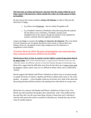 McCann looks at setting and character and notes that the setting within the novel
helps connect with characters which reminds the reader of certain aspects of their
personalities.
He also notices that Austen combines setting with dialogue in order to fully provide
deep layers of irony.
o E.g. Darcy owns Pemberley – the two clearly fit together well.
o E.g. Elizabeth’s allusion to Pemberley when discussing that she realized
she has fallen in love with Darcy. Elizabeth’s remark seems
straightforward on the surface; though she intends it to be a playful but
sarcastic comment about her apparent materialism.
Austen uses irony to construct the setting and character development. She is not afraid
to let her characters use wit against themselves and to mock or criticize their own
failings. However, she appears to have deep compassion for her characters, is
sympathetic to their failures.
38. (article). Morini, M. (2010). The poetics of disengagement: Jane Austen and echoic
irony. Language and Literature, 2010(19), 339-356. (Male)
Morini agrees there is irony in Austen’s novels which is a general agreement shared
by many critics. Most critics hold that there is a gap between what the novels say and
what they mean, but different schools of criticism interpret that gap in contrasting ways.
Most critics suggest that the difficulties arise from the fact there are so many voices used
by Austen to express echoic irony (so it is difficult to define which voice is endorsed by
Austen).
Morini suggests that Sperber and Wilson’s definition of echoic irony is not good enough
to explain all ironies in Austen’s. Sperber and Wilson’s define echoic irony as “the ironic
speaker…or narrator….voices thoughts which are not his/her own, while at the same time
dissociating [him/herself] from [them] with anything from mild ridicule to savage scorn.
Morini has two concerns with Sperber and Wilson’s definition of echoic irony. First,
Morini says that sometimes the speakers don’t specifically ‘echo’ what another person
has said; they don’t say the exact same thing. Second, at times they aren’t referring to
what the other person has said in a scornful or ridiculing way. Instead they may use the
irony for another purpose.
71
 