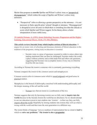 Morini then proposes to rewrite Sperber and Wilson’s echoic irony as ‘perspectival
disengagement,” which widens the scope of Sperber and Wilson’s echoic irony
definition.
• “Perspectival” refers to allowing a greater perspective on the utterance – it is not
necessary to find a specific prior ‘echoed’ thought or utterance. “Disengagement”
is designed to cover all cases in which there is something less than the ridicule or
scorn which Sperber and Wilson suggest. So his theory allows a better
interpretation of more subtle irony.
39. (article) Neiman, A. (1991). Ironic Schooling: Socrates, Pragmatism and the Higher
Learning. Educational Theory, 41(4), 371-384. (MALE).
This article reviews Socratic Irony which implies notions of liberal education. It
argues for an ironic view of schooling and discusses elements of liberal education in the
tradition of the pragmatic, noting irony in education is essential.
- Socratic irony is a pose of ignorance assumed in order to entice others into
making statements that can then be challenged. Socrates makes the world
a place without certainty and so that made him and others ask questions,
suggesting that Socrates was a complete ironist. Every way in which he
lived his life was ironic.
According to Neiman the ironist is someone who is constantly questioning everything.
Neiman compares the ironist to the common sensist and metaphysicist.
Common sensist refers to common sense which is sound judgment and good sense in
practical matters.
Metaphysics is the branch of philosophy concerned with understanding philosophy and
the deeper meaning of the self and the world.
- Neiman says that an ironist is a combination of the two.
Neiman suggests that only by becoming ironists can we fully start to inquire into the
world (because to the Socratic Ironist the world has no absolutes). So we should attempt
to use our education system to turn students into ‘ironists’ – in that way they can fully
enquire about the world. Hopefully by turning students into ironists they will see what is
wrong with the world and then raise the next generation in a different way.
The ironist thinks of language “not as a medium of representation but as a kind of tool by
which we solve our problems.” The ironist is also a pragmatist.
72
 