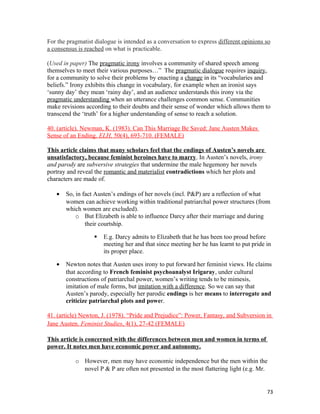 For the pragmatist dialogue is intended as a conversation to express different opinions so
a consensus is reached on what is practicable.
(Used in paper) The pragmatic irony involves a community of shared speech among
themselves to meet their various purposes…” The pragmatic dialogue requires inquiry,
for a community to solve their problems by enacting a change in its “vocabularies and
beliefs.” Irony exhibits this change in vocabulary, for example when an ironist says
‘sunny day’ they mean ‘rainy day’, and an audience understands this irony via the
pragmatic understanding when an utterance challenges common sense. Communities
make revisions according to their doubts and their sense of wonder which allows them to
transcend the ‘truth’ for a higher understanding of sense to reach a solution.
40. (article). Newman, K. (1983). Can This Marriage Be Saved: Jane Austen Makes
Sense of an Ending. ELH, 50(4), 693-710. (FEMALE)
This article claims that many scholars feel that the endings of Austen’s novels are
unsatisfactory, because feminist heroines have to marry. In Austen’s novels, irony
and parody are subversive strategies that undermine the male hegemony her novels
portray and reveal the romantic and materialist contradictions which her plots and
characters are made of.
• So, in fact Austen’s endings of her novels (incl. P&P) are a reflection of what
women can achieve working within traditional patriarchal power structures (from
which women are excluded).
o But Elizabeth is able to influence Darcy after their marriage and during
their courtship.
 E.g. Darcy admits to Elizabeth that he has been too proud before
meeting her and that since meeting her he has learnt to put pride in
its proper place.
• Newton notes that Austen uses irony to put forward her feminist views. He claims
that according to French feminist psychoanalyst Irigaray, under cultural
constructions of patriarchal power, women’s writing tends to be mimesis,
imitation of male forms, but imitation with a difference. So we can say that
Austen’s parody, especially her parodic endings is her means to interrogate and
criticize patriarchal plots and power.
41. (article) Newton, J. (1978). “Pride and Prejudice”: Power, Fantasy, and Subversion in
Jane Austen. Feminist Studies, 4(1), 27-42 (FEMALE)
This article is concerned with the differences between men and women in terms of
power. It notes men have economic power and autonomy.
o However, men may have economic independence but the men within the
novel P & P are often not presented in the most flattering light (e.g. Mr.
73
 