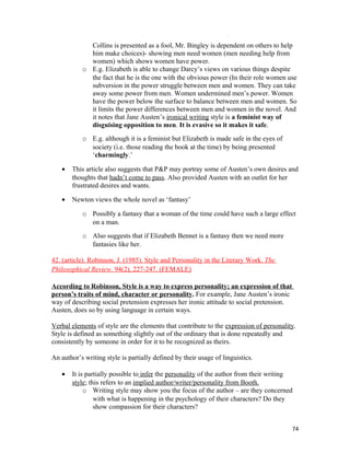 Collins is presented as a fool, Mr. Bingley is dependent on others to help
him make choices)- showing men need women (men needing help from
women) which shows women have power.
o E.g. Elizabeth is able to change Darcy’s views on various things despite
the fact that he is the one with the obvious power (In their role women use
subversion in the power struggle between men and women. They can take
away some power from men. Women undermined men’s power. Women
have the power below the surface to balance between men and women. So
it limits the power differences between men and women in the novel. And
it notes that Jane Austen’s ironical writing style is a feminist way of
disguising opposition to men. It is evasive so it makes it safe.
o E.g. although it is a feminist but Elizabeth is made safe in the eyes of
society (i.e. those reading the book at the time) by being presented
‘charmingly.’
• This article also suggests that P&P may portray some of Austen’s own desires and
thoughts that hadn’t come to pass. Also provided Austen with an outlet for her
frustrated desires and wants.
• Newton views the whole novel as ‘fantasy’
o Possibly a fantasy that a woman of the time could have such a large effect
on a man.
o Also suggests that if Elizabeth Bennet is a fantasy then we need more
fantasies like her.
42. (article). Robinson, J. (1985). Style and Personality in the Literary Work. The
Philosophical Review. 94(2), 227-247. (FEMALE)
According to Robinson, Style is a way to express personality; an expression of that
person’s traits of mind, character or personality. For example, Jane Austen’s ironic
way of describing social pretension expresses her ironic attitude to social pretension.
Austen, does so by using language in certain ways.
Verbal elements of style are the elements that contribute to the expression of personality.
Style is defined as something slightly out of the ordinary that is done repeatedly and
consistently by someone in order for it to be recognized as theirs.
An author’s writing style is partially defined by their usage of linguistics.
• It is partially possible to infer the personality of the author from their writing
style; this refers to an implied author/writer/personality from Booth.
o Writing style may show you the focus of the author – are they concerned
with what is happening in the psychology of their characters? Do they
show compassion for their characters?
74
 