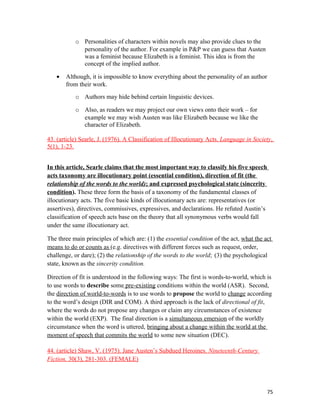 o Personalities of characters within novels may also provide clues to the
personality of the author. For example in P&P we can guess that Austen
was a feminist because Elizabeth is a feminist. This idea is from the
concept of the implied author.
• Although, it is impossible to know everything about the personality of an author
from their work.
o Authors may hide behind certain linguistic devices.
o Also, as readers we may project our own views onto their work – for
example we may wish Austen was like Elizabeth because we like the
character of Elizabeth.
43. (article) Searle, J. (1976). A Classification of Illocutionary Acts. Language in Society,
5(1), 1-23.
In this article, Searle claims that the most important way to classify his five speech
acts taxonomy are illocutionary point (essential condition), direction of fit (the
relationship of the words to the world); and expressed psychological state (sincerity
condition). These three form the basis of a taxonomy of the fundamental classes of
illocutionary acts. The five basic kinds of illocutionary acts are: representatives (or
assertives), directives, commissives, expressives, and declarations. He refuted Austin’s
classification of speech acts base on the theory that all synonymous verbs would fall
under the same illocutionary act.
The three main principles of which are: (1) the essential condition of the act, what the act
means to do or counts as (e.g. directives with different forces such as request, order,
challenge, or dare); (2) the relationship of the words to the world; (3) the psychological
state, known as the sincerity condition.
Direction of fit is understood in the following ways: The first is words-to-world, which is
to use words to describe some pre-existing conditions within the world (ASR). Second,
the direction of world-to-words is to use words to propose the world to change according
to the word’s design (DIR and COM). A third approach is the lack of directional of fit,
where the words do not propose any changes or claim any circumstances of existence
within the world (EXP). The final direction is a simultaneous emersion of the worldly
circumstance when the word is uttered, bringing about a change within the world at the
moment of speech that commits the world to some new situation (DEC).
44. (article) Shaw, V. (1975). Jane Austen’s Subdued Heroines. Nineteenth-Century
Fiction, 30(3), 281-303. (FEMALE)
75
 