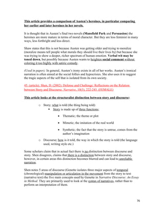 This article provides a comparison of Austen’s heroines, in particular comparing
her earlier and later heroines in her novels.
It is thought that in Austen’s final two novels (Mansfield Park and Persuasion) the
heroines are more mature in terms of moral character. But they are less feminist in many
ways, less forthright and less direct.
Shaw states that this is not because Austen was getting older and trying to moralize
(moralize means tell people what morals they should live their lives by) but because she
was trying to show a deeper, richer spectrum of human emotion. Verbal wit may be
toned down, but possibly because Austen wants to heighten social comment without
coloring it too highly with satiric comedy.
(Used in paper); In general, Austen’s irony exists in all of her works. Austen’s ironical
narration is often aimed at the social follies and hypocrisies. She also uses it to suggest
the tragic aspects of the self that is isolated from its own society.
45. (article). Shen, D. (2002). Defense and Challenge: Reflections on the Relation
between Story and Discourse. Narrative, 10(3), 222-243. (FEMALE)
This article looks at the structuralist distinction between story and discourse:
o Story; what is told (the thing being told)
 Story is made up of three functions;
• Thematic; the theme or plot
• Mimetic; the imitation of the real world
• Synthetic; the fact that the story is untrue, comes from the
author’s imagination
o Discourse; how is it told, the way in which the story is told (the language
used, writing style etc.)
Some scholars claim that in actual fact there is no distinction between discourse and
story. Shen disagrees, claims that there is a distinction between story and discourse,
however, in certain areas this distinction becomes blurred and can lead to unreliable
narration.
Shen notes 5 areas of discourse (Genette isolates three major aspects of temporal
(chronological) manipulation or articulation in the movement from the story to text
(narrative text) the five main concepts used by Genette in Narrative Discourse: An Essay
in Method. They are primarily used to look at the syntax of narratives, rather than to
perform an interpretation of them.
76
 