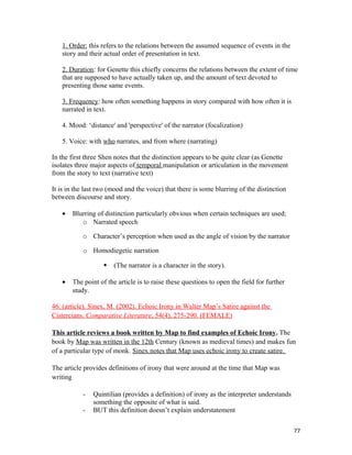 1. Order: this refers to the relations between the assumed sequence of events in the
story and their actual order of presentation in text.
2. Duration: for Genette this chiefly concerns the relations between the extent of time
that are supposed to have actually taken up, and the amount of text devoted to
presenting those same events.
3. Frequency: how often something happens in story compared with how often it is
narrated in text.
4. Mood: ‘distance' and 'perspective' of the narrator (focalization)
5. Voice: with who narrates, and from where (narrating)
In the first three Shen notes that the distinction appears to be quite clear (as Genette
isolates three major aspects of temporal manipulation or articulation in the movement
from the story to text (narrative text)
It is in the last two (mood and the voice) that there is some blurring of the distinction
between discourse and story.
• Blurring of distinction particularly obvious when certain techniques are used;
o Narrated speech
o Character’s perception when used as the angle of vision by the narrator
o Homodiegetic narration
 (The narrator is a character in the story).
• The point of the article is to raise these questions to open the field for further
study.
46. (article). Sinex, M. (2002). Echoic Irony in Walter Map’s Satire against the
Cistercians. Comparative Literature, 54(4), 275-290. (FEMALE)
This article reviews a book written by Map to find examples of Echoic Irony. The
book by Map was written in the 12th Century (known as medieval times) and makes fun
of a particular type of monk. Sinex notes that Map uses echoic irony to create satire.
The article provides definitions of irony that were around at the time that Map was
writing
- Quintilian (provides a definition) of irony as the interpreter understands
something the opposite of what is said.
- BUT this definition doesn’t explain understatement
77
 