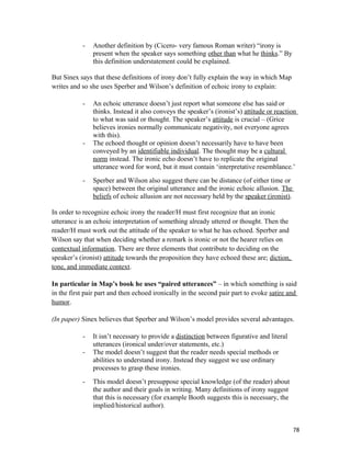 - Another definition by (Cicero- very famous Roman writer) “irony is
present when the speaker says something other than what he thinks.” By
this definition understatement could be explained.
But Sinex says that these definitions of irony don’t fully explain the way in which Map
writes and so she uses Sperber and Wilson’s definition of echoic irony to explain:
- An echoic utterance doesn’t just report what someone else has said or
thinks. Instead it also conveys the speaker’s (ironist’s) attitude or reaction
to what was said or thought. The speaker’s attitude is crucial – (Grice
believes ironies normally communicate negativity, not everyone agrees
with this).
- The echoed thought or opinion doesn’t necessarily have to have been
conveyed by an identifiable individual. The thought may be a cultural
norm instead. The ironic echo doesn’t have to replicate the original
utterance word for word, but it must contain ‘interpretative resemblance.’
- Sperber and Wilson also suggest there can be distance (of either time or
space) between the original utterance and the ironic echoic allusion. The
beliefs of echoic allusion are not necessary held by the speaker (ironist).
In order to recognize echoic irony the reader/H must first recognize that an ironic
utterance is an echoic interpretation of something already uttered or thought. Then the
reader/H must work out the attitude of the speaker to what he has echoed. Sperber and
Wilson say that when deciding whether a remark is ironic or not the hearer relies on
contextual information. There are three elements that contribute to deciding on the
speaker’s (ironist) attitude towards the proposition they have echoed these are; diction,
tone, and immediate context.
In particular in Map’s book he uses “paired utterances” – in which something is said
in the first pair part and then echoed ironically in the second pair part to evoke satire and
humor.
(In paper) Sinex believes that Sperber and Wilson’s model provides several advantages.
- It isn’t necessary to provide a distinction between figurative and literal
utterances (ironical under/over statements, etc.)
- The model doesn’t suggest that the reader needs special methods or
abilities to understand irony. Instead they suggest we use ordinary
processes to grasp these ironies.
- This model doesn’t presuppose special knowledge (of the reader) about
the author and their goals in writing. Many definitions of irony suggest
that this is necessary (for example Booth suggests this is necessary, the
implied/historical author).
78
 