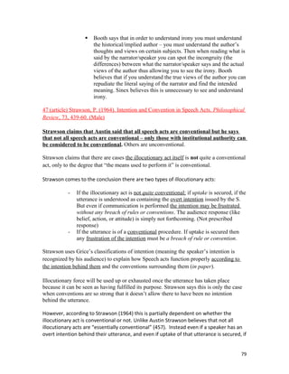  Booth says that in order to understand irony you must understand
the historical/implied author – you must understand the author’s
thoughts and views on certain subjects. Then when reading what is
said by the narrator/speaker you can spot the incongruity (the
differences) between what the narrator/speaker says and the actual
views of the author thus allowing you to see the irony. Booth
believes that if you understand the true views of the author you can
repudiate the literal saying of the narrator and find the intended
meaning. Sinex believes this is unnecessary to see and understand
irony.
47 (article) Strawson, P. (1964). Intention and Convention in Speech Acts. Philosophical
Review, 73, 439-60. (Male)
Strawson claims that Austin said that all speech acts are conventional but he says
that not all speech acts are conventional – only those with institutional authority can
be considered to be conventional. Others are unconventional.
Strawson claims that there are cases the illocutionary act itself is not quite a conventional
act, only to the degree that “the means used to perform it” is conventional.
Strawson comes to the conclusion there are two types of illocutionary acts:
- If the illocutionary act is not quite conventional: if uptake is secured, if the
utterance is understood as containing the overt intention issued by the S.
But even if communication is performed the intention may be frustrated
without any breach of rules or conventions. The audience response (like
belief, action, or attitude) is simply not forthcoming. (Not prescribed
response)
- If the utterance is of a conventional procedure. If uptake is secured then
any frustration of the intention must be a breach of rule or convention.
Strawson uses Grice’s classifications of intention (meaning the speaker’s intention is
recognized by his audience) to explain how Speech acts function properly according to
the intention behind them and the conventions surrounding them (in paper).
Illocutionary force will be used up or exhausted once the utterance has taken place
because it can be seen as having fulfilled its purpose. Strawson says this is only the case
when conventions are so strong that it doesn’t allow there to have been no intention
behind the utterance.
However, according to Strawson (1964) this is partially dependent on whether the
illocutionary act is conventional or not. Unlike Austin Strawson believes that not all
illocutionary acts are “essentially conventional” (457). Instead even if a speaker has an
overt intention behind their utterance, and even if uptake of that utterance is secured, if
79
 