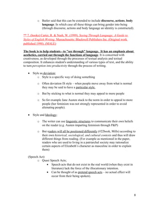 o Butler said that this can be extended to include discourse, actions, body
language. In which case all these things can bring gender into being
(through discourse, actions and body language an identity is constructed).
** 7. (books) Carter, R. & Nash, W. (1999). Seeing Through Language; A Guide to
Styles of English Writing. Massachusetts: Blackwell Publishers Inc. (Original work
published 1990). (MALE)
The book is to help students - to "see through" language. It has an emphasis about
aesthetics, carried out through the functions of language. It is concerned with
creativeness, as developed through the processes of textual analysis and textual
composition. It enhances student's understanding of various types of text, and the ability
to turn perception into productivity through the process of writing.
• Style as deviation;
o Style is a specific way of doing something
o Often deviation IS style – when people move away from what is normal
they may be said to have a particular style.
o But by sticking to what is normal they may appeal to more people
o So for example Jane Austen stuck to the norm in order to appeal to more
people (her feminism was not strongly represented in order to avoid
alienating people).
• Style and Ideology;
o The writer can use linguistic structures to communicate their own beliefs
on the reader (e.g. Austen imparting feminism through P&P)
o But readers will all be positioned differently (#22book, Mills) according to
their own historical, sociological, and cultural contexts and thus will draw
different things from reading. (For example as mentioned in the paper,
readers who are used to living in a patriarchal society may rationalize
certain aspects of Elizabeth’s character as masculine in order to explain
them)
(Speech Act)
o Quasi Speech Acts;
• Speech acts that do not exist in the real world (when they exist in
literature) lack the force of the illocutionary intention.
• Can be thought of as pretend speech acts – no actual effect will
occur from their being spoken).
8
 