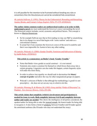 it is still possible for the intention to be frustrated without breaking any rules or
conventions then the illocutionary act cannot be considered fully conventional.
48. (article) Sullivan, Z. (1991). Theory for the Untheoretical: Rereading and Reteaching
Austen, Bronte, and Conrad. College English, 53(5), 571-579. (FEMALE)
The author claims common readers are untheoretical readers so in order to fully
understand a novel one must understand the historical context surrounding the novel.
The Historical context includes; social, economic and political factors. This concept is
known as Marxist Historicism.
• So for example Sullivan says that at first reading we may see P&P as unsatisfying
due to its change in a novel that begins with ‘ironic realism’ and ends as a
conventional romance.
• In actual fact if one examines the historical context of the novel it could be said
that it was impossible for Austen to have any other ending.
49. (article). Walczak, G. (2008). Gender Trouble. Feminism and Subversion of Identity
by Judith Butler. (FEMALE)
This article is a commentary on Butler’s book ‘Gender Trouble.’
• Notes that Butler views gender as social construct – it is not natural.
• Feminists also create a construct for themselves which boxes them away into a
certain grouping. Linguistics can also make this happen, certain linguistic styles
will make this more likely,
• In order to achieve true equality we should seek to deconstruct the binary
concept of gender and allow the way for other marginalized groups (in paper).
• Walczak’s criticism of Butler is that although her methodology is good it is not
prescriptive – she does not set out any way in which to do this.
50. (article). Warning, R. & Morton, M. (1982). Irony and the “Order of Discourse” in
Flaubert. New Literary History, 13(2), 253-286.
This article claims that complicity (which is involvement and participation) is
needed for irony to work. Both complicity between S & H and complicity between
author and reader are needed. This shows the intelligence of all parties considered, the
speaker/author for being able to utter the ironical remark, the hearer/reader for being able
to recognize it. It also forms a bond of solidarity between S/author and H/reader against
the uninitiated audience (the H/reader who does not understand the irony).
80
 