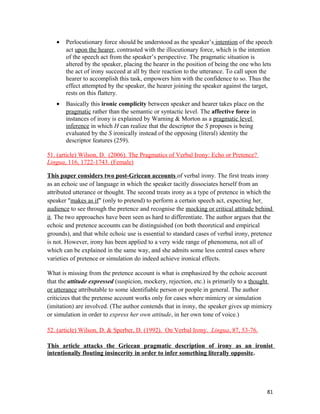 • Perlocutionary force should be understood as the speaker’s intention of the speech
act upon the hearer, contrasted with the illocutionary force, which is the intention
of the speech act from the speaker’s perspective. The pragmatic situation is
altered by the speaker, placing the hearer in the position of being the one who lets
the act of irony succeed at all by their reaction to the utterance. To call upon the
hearer to accomplish this task, empowers him with the confidence to so. Thus the
effect attempted by the speaker, the hearer joining the speaker against the target,
rests on this flattery.
• Basically this ironic complicity between speaker and hearer takes place on the
pragmatic rather than the semantic or syntactic level. The affective force in
instances of irony is explained by Warning & Morton as a pragmatic level
inference in which H can realize that the descriptor the S proposes is being
evaluated by the S ironically instead of the opposing (literal) identity the
descriptor features (259).
51. (article) Wilson, D. (2006). The Pragmatics of Verbal Irony: Echo or Pretence?
Lingua, 116, 1722-1743. (Female)
This paper considers two post-Gricean accounts of verbal irony. The first treats irony
as an echoic use of language in which the speaker tacitly dissociates herself from an
attributed utterance or thought. The second treats irony as a type of pretence in which the
speaker "makes as if" (only to pretend) to perform a certain speech act, expecting her
audience to see through the pretence and recognise the mocking or critical attitude behind
it. The two approaches have been seen as hard to differentiate. The author argues that the
echoic and pretence accounts can be distinguished (on both theoretical and empirical
grounds), and that while echoic use is essential to standard cases of verbal irony, pretence
is not. However, irony has been applied to a very wide range of phenomena, not all of
which can be explained in the same way, and she admits some less central cases where
varieties of pretence or simulation do indeed achieve ironical effects.
What is missing from the pretence account is what is emphasized by the echoic account
that the attitude expressed (suspicion, mockery, rejection, etc.) is primarily to a thought
or utterance attributable to some identifiable person or people in general. The author
criticizes that the pretense account works only for cases where mimicry or simulation
(imitation) are involved. (The author contends that in irony, the speaker gives up mimicry
or simulation in order to express her own attitude, in her own tone of voice.)
52. (article) Wilson, D. & Sperber, D. (1992). On Verbal Irony. Lingua, 87, 53-76.
This article attacks the Gricean pragmatic description of irony as an ironist
intentionally flouting insincerity in order to infer something literally opposite.
81
 