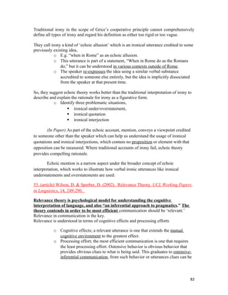 Traditional irony in the scope of Grice’s cooperative principle cannot comprehensively
define all types of irony and regard his definition as either too rigid or too vague.
They call irony a kind of ‘echoic allusion’ which is an ironical utterance credited to some
previously existing idea,
o E.g. “when in Rome” as an echoic allusion.
o This utterance is part of a statement, “When in Rome do as the Romans
do,” but it can be understood in various contexts outside of Rome.
o The speaker re-expresses the idea using a similar verbal substance
accredited to someone else entirely, but the idea is implicitly dissociated
from the speaker at that present time.
So, they suggest echoic theory works better than the traditional interpretation of irony to
describe and explain the rationale for irony as a figurative form.
o Identify three problematic situations,
 ironical under/overstatement,
 ironical quotation
 ironical interjection
(In Paper) As part of the echoic account, mention, conveys a viewpoint credited
to someone other than the speaker which can help us understand the usage of ironical
quotations and ironical interjections, which contain no proposition or element with that
opposition can be measured. Where traditional accounts of irony fail, echoic theory
provides compelling rationale.
Echoic mention is a narrow aspect under the broader concept of echoic
interpretation, which works to illustrate how verbal ironic utterances like ironical
understatements and overstatements are used.
53. (article) Wilson, D. & Sperber, D. (2002). Relevance Theory. UCL Working Papers
in Linguistics, 14, 249-290.
Relevance theory is psychological model for understanding the cognitive
interpretation of language, and also “an inferential approach to pragmatics.” The
theory contends in order to be most efficient communication should be ‘relevant.’
Relevance in communication is the key.
Relevance is understood in terms of cognitive effects and processing efforts
o Cognitive effects; a relevant utterance is one that extends the mutual
cognitive environment to the greatest effect.
o Processing effort; the most efficient communication is one that requires
the least processing effort. Ostensive behavior is obvious behavior that
provides obvious clues to what is being said. This graduates to ostensive-
inferential communication, from such behavior or utterances clues can be
82
 