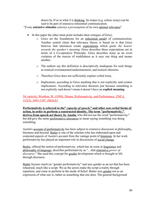 drawn by H as to what S is thinking. So tropes (e.g. echoic irony) can be
said to be part of ostensive-inferential communication.
“Every ostensive stimulus conveys a presumption of its own optimal relevance”
• In this paper the other main point includes their critiques of Grice;
o Grice set the foundations for an inferential model of communication.
Another central claim that relevance theory is based on is that Grice
believes that utterances create expectations which guide the hearer
towards the speaker’s meaning. Grice describes these expectations are in
terms of a Co-operative Priniciple. Grice describes irony as an overt
violation of the maxim of truthfulness as it says one thing and means
another.
o The authors say this definition is descriptively inadequate for such things
as ironical overstatement/understatement, and ironical allusions.
o Therefore Grice does not sufficiently explain verbal irony.
o Implicature; according to Grice anything that is not explicitly said creates
implicatures. According to relevance theorists just because something is
not explicitly said doesn’t mean it doesn’t have an explicit meaning.
54. (article). Worthen, W. (1998). Drama, Performativity, and Performance. PMLA,
113(5), 1093-1107. (MALE)
Performativity is referred to the” capacity of speech,” and other non-verbal forms of
action, in order to perform a constructed identity. The term "performativity,"
derives from speech act theory by Austin, who did not use the word "performativity,"
but did give the name performative utterances to mean saying something was doing
something.
Austin's account of performativity has been subject to extensive discussion in philosophy,
literature and beyond. Butler is one of the scholars who has elaborated upon and
contested aspects of Austin's account from the vantage point of feminism. In her work
performativity has played an important role in discussions of social change.
Butler, offered the notion of performativity, which has its roots in linguistics and
philosophy of language, describes performativity as “…that reiterative power of
discourse.” She used this concept for gender development which is brought to life
through discourse.
Butler focuses much on “gender performativity” and sees gender as an act that has been
rehearsed, much like a script. We as the actors make the script a reality through
repetition, and come to perform in the mode of belief. Butler sees gender not as an
expression of what one is, rather as something that one does. The general background
83
 