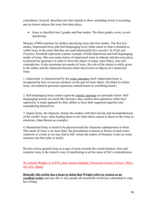 coincidence. Ironical, describes one who intends to show something ironic is occurring,
and an ironist induces the irony that takes place.
• Irony is classified into 3 grades and four modes. The three grades; overt, covert,
and private.
Muecke (1980) continues by further classifying irony into four modes: The first two
modes, Impersonal Irony and Self-disparaging Irony relate much to what is detailed as
verbal irony in the sense that they are used intentionally by a speaker; In Pride and
Prejudice Elizabeth represents a prime example of both Impersonal and Self-disparaging
modes of irony. She uses many tactics of impersonal irony to ridicule and also uses ploys
to pretend her ignorance in order to force her object, in many cases Darcy, into self-
contradiction. In the remaining two modes of irony, the role of the ironist is solely given
to the author and the characters become either discoverers or objects of a situational
irony.
1. Impersonal: is characterized by the ironic utterance itself. Impersonal Irony is
recognized by how it conveys mockery on the part of some object. (It relates to echoic
irony, not related to personal experience instead based on something heard.)
2. Self-disparaging Irony centers upon the ironist’s persona as a principle factor. Self-
disparaging ironists are much like Socrates; they confess their ignorance while their
superiority is made apparent by their ability to force their supposed superiors into
contradicting themselves.
3. Ingénu Irony, the character charms the readers with their naivety and incomprehension
of the world’s ways, often leading them to see what others cannot or discover the irony in
situations. (Jane Bennet as example)
4. Dramatized Irony is found to be played around the characters unbeknownst to them.
This mode of irony is no more than ‘the presentation in drama or fiction of such ironic
situations or events as we may find in life’ (when the author of literature writes an ironic
situation into their play or book).
He also review general irony as a type of irony towards the world/situation/ time and
romantic irony is the ironist’s way of manifesting in art his sense of life’s contradictions.
56. (article) Wright, A. (1975). Jane Austen Adapted. Nineteenth-Century Fiction. 30(3),
421-453. (Male)
Basically this article has a focus to claim that Wright refers to Austen as an
excellent writer and says this is why people all around the world have attempted to copy
her writing.
85
 