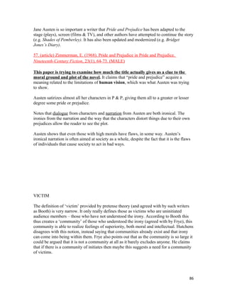 Jane Austen is so important a writer that Pride and Prejudice has been adapted to the
stage (plays), screen (films & TV), and other authors have attempted to continue the story
(e.g. Shades of Pemberley). It has also been updated and modernized (e.g. Bridget
Jones’s Diary).
57. (article) Zimmerman, E. (1968). Pride and Prejudice in Pride and Prejudice.
Nineteenth-Century Fiction, 23(1), 64-73. (MALE)
This paper is trying to examine how much the title actually gives us a clue to the
moral ground and plot of the novel. It claims that “pride and prejudice” acquire a
meaning related to the limitations of human vision, which was what Austen was trying
to show.
Austen satirizes almost all her characters in P & P, giving them all to a greater or lesser
degree some pride or prejudice.
Notes that dialogue from characters and narration from Austen are both ironical. The
ironies from the narration and the way that the characters distort things due to their own
prejudices allow the reader to see the plot.
Austen shows that even those with high morals have flaws, in some way. Austen’s
ironical narration is often aimed at society as a whole, despite the fact that it is the flaws
of individuals that cause society to act in bad ways.
VICTIM
The definition of ‘victim’ provided by pretense theory (and agreed with by such writers
as Booth) is very narrow. It only really defines those as victims who are uninitiated
audience members – those who have not understood the irony. According to Booth this
thus creates a ‘community’ of those who understood the irony (agreed with by Frye), this
community is able to realize feelings of superiority, both moral and intellectual. Hutchens
disagrees with this notion, instead saying that communities already exist and that irony
can come into being within them. Frye also points out that as the community is so large it
could be argued that it is not a community at all as it barely excludes anyone. He claims
that if there is a community of initiates then maybe this suggests a need for a community
of victims.
86
 