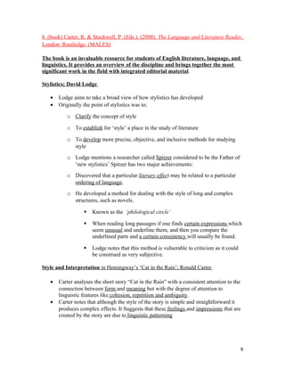 8. (book) Carter, R. & Stockwell, P. (Eds.). (2008). The Language and Literature Reader.
London: Routledge. (MALES)
The book is an invaluable resource for students of English literature, language, and
linguistics. It provides an overview of the discipline and brings together the most
significant work in the field with integrated editorial material.
Stylistics; David Lodge
• Lodge aims to take a broad view of how stylistics has developed
• Originally the point of stylistics was to;
o Clarify the concept of style
o To establish for ‘style’ a place in the study of literature
o To develop more precise, objective, and inclusive methods for studying
style
o Lodge mentions a researcher called Spitzer considered to be the Father of
‘new stylistics’ Spitzer has two major achievements:
o Discovered that a particular literary effect may be related to a particular
ordering of language.
o He developed a method for dealing with the style of long and complex
structures, such as novels.
 Known as the ‘philological circle’
 When reading long passages if one finds certain expressions which
seem unusual and underline them, and then you compare the
underlined parts and a certain consistency will usually be found.
 Lodge notes that this method is vulnerable to criticism as it could
be construed as very subjective.
Style and Interpretation in Hemingway’s ‘Cat in the Rain’; Ronald Carter
• Carter analyses the short story “Cat in the Rain” with a consistent attention to the
connection between form and meaning but with the degree of attention to
linguistic features like cohesion, repetition and ambiguity.
• Carter notes that although the style of the story is simple and straightforward it
produces complex effects. It Suggests that these feelings and impressions that are
created by the story are due to linguistic patterning
9
 