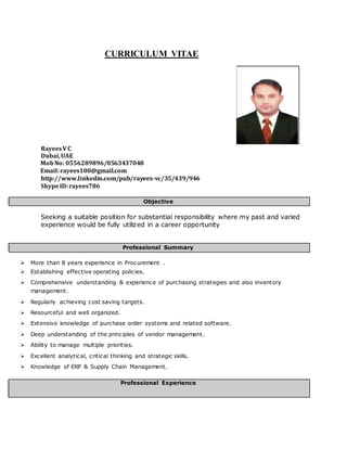 CURRICULUM VITAE
RayeesV C
Dubai,UAE
MobNo: 0556289896/0563437048
E Email:rayees100@gmail.com
h http://www.linkedin.com/pub/rayees-vc/35/439/946
S SkypeID:rayees786
Objective
Seeking a suitable position for substantial responsibility where my past and varied
experience would be fully utilized in a career opportunity
Professional Summary
 More than 8 years experience in Procurement .
 Establishing effective operating policies.
 Comprehensive understanding & experience of purchasing strategies and also inventory
management.
 Regularly achieving cost saving targets.
 Resourceful and well organized.
 Extensive knowledge of purchase order systems and related software.
 Deep understanding of the principles of vendor management.
 Ability to manage multiple priorities.
 Excellent analytical, critical thinking and strategic skills.
 Knowledge of ERP & Supply Chain Management.
Professional Experience
 