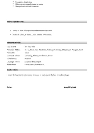  Connection time to time
 Shipment process and connect to center
 Manage Load and field executive
Professional Skills:
 Ability to work under pressure and handle multiple tasks.
 Microsoft Office, U Bantu, Linex, Internet Applications.
Personal Detail:
Date of Birth : 03th
June 1996
Permanent Address : B-212, Silver plaza Apartment, Vishnu park Society, Bhaiyanagar, Punagam, Surat
Nationality : Indian
Hobbies & Interest : Gardening, Making new friends, Travel
Marital Status : Married
Lenguages Knows : Gujarati, Hindi,English
Mob Number : 9558335252/9712354074
Declaration:
I hereby declare that the information furnished by me is true to the best of my knowledge.
Date: Anuj Pathak
 