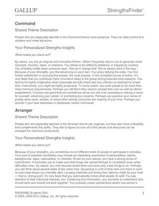 Command
Shared Theme Description
People who are especially talented in the Command theme have presence. They can take control of a
situation and make decisions.
Your Personalized Strengths Insights
What makes you stand out?
By nature, you are an original and innovative thinker. Others frequently rely on you to generate novel
concepts, theories, plans, or solutions. You refuse to be stifled by traditions or trapped by routines.
You probably bristle when someone says, “We can’t change that. We’ve always done it this way.”
Because of your strengths, you like advancing on your own. You enjoy defying the odds. You find
limited satisfaction in pursuing the easiest, the most popular, or the accepted course of action. It’s
very likely that you contribute many innovative ideas to the group during brainstorming sessions. You
tend to be highly imaginative when proposals are fully heard and any criticism is reserved for a later
time. Instinctively, you might be highly productive. To some extent, you push people to do more than
meet minimum requirements. Perhaps you tell them they need to exceed their own as well as others’
expectations. Chances are good that you sometimes sense you are a bit overzealous making a name
for yourself, advancing your career, or promoting your projects. Perhaps you question your sense of
priority when work, studies, or some other activity consumes the majority of your time. Perhaps you
wonder if your zeal distresses or displeases certain individuals.
Arranger
Shared Theme Description
People who are especially talented in the Arranger theme can organize, but they also have a flexibility
that complements this ability. They like to figure out how all of the pieces and resources can be
arranged for maximum productivity.
Your Personalized Strengths Insights
What makes you stand out?
Because of your strengths, you sometimes recruit different kinds of people to participate in activities.
Your pool of potential candidates may include an interesting assortment of personalities, talents,
backgrounds, ages, nationalities, or interests. Driven by your talents, you have a strong sense of
commitment. It motivates you to make sure that things are carried through to completion even when
difficulties arise. By nature, you may become bored when you have only a few things to do. Perhaps
you can think about several tasks at the same time. Squeezing in a bit of time here and there to work
on each task keeps you mentally alert. Locating materials and timing their delivery might be your forte
— that is, strong point. It’s very likely that you automatically notice what people do well. You pay
attention to their individual interests, too. Combining this information, you are likely to understand who
should work and should not work together. You probably create partnerships where one person’s
838355982 (Eugene Goh)
© 2000, 2006-2012 Gallup, Inc. All rights reserved.
3
 
