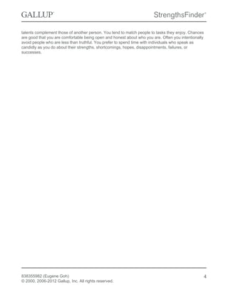 talents complement those of another person. You tend to match people to tasks they enjoy. Chances
are good that you are comfortable being open and honest about who you are. Often you intentionally
avoid people who are less than truthful. You prefer to spend time with individuals who speak as
candidly as you do about their strengths, shortcomings, hopes, disappointments, failures, or
successes.
838355982 (Eugene Goh)
© 2000, 2006-2012 Gallup, Inc. All rights reserved.
4
 