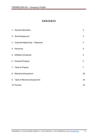 THEMELIOSI SA – Company Profile
8 RIZARIOU str, 15233 HALADRI, GREECE, T: +30 210 6852361, F: +30 2106828242, email: themsi@hol.gr -2
C O N T E N T S
1. General Information: 3
2. Short Background: 3
3. Corporate Beginnings – Objectives: 3
4. Personnel: 4
5. Affiliated Companies: 5
6. Executed Projects: 6
7. Table of Projects: 7
8. Mechanical Equipment: 29
9. Table of Mechanical Equipment: 30
10. Pictures: 33
 