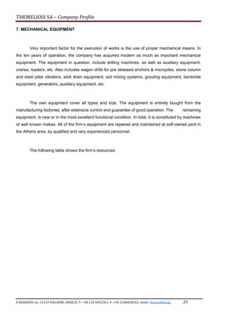 THEMELIOSI SA – Company Profile
8 RIZARIOU str, 15233 HALADRI, GREECE, T: +30 210 6852361, F: +30 2106828242, email: themsi@hol.gr -29
7. MECHANICAL EQUIPMENT
Very important factor for the execution of works is the use of proper mechanical means. In
the ten years of operation, the company has acquired modern as much as important mechanical
equipment. The equipment in question, include drilling machines, as well as auxiliary equipment:
cranes, loaders, etc. Also includes wagon drills for pre stressed anchors & micropiles, stone column
and steel piles vibrators, wick drain equipment, soil mixing systems, grouting equipment, bentonite
equipment, generators, auxiliary equipment, etc.
The own equipment cover all types and size. The equipment is entirely bought from the
manufacturing factories, after extensive control and guarantee of good operation. The remaining
equipment, is new or in the most excellent functional condition. In total, it is constituted by machines
of well known makes. All of the firm’s equipment are repaired and maintained at self-owned yard in
the Athens area, by qualified and very experienced personnel.
The following table shows the firm’s resources:
 
