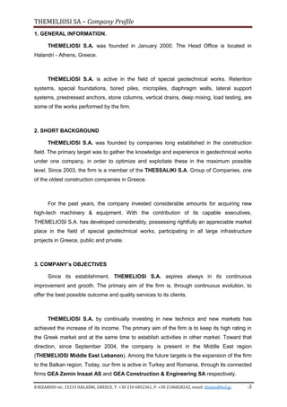 THEMELIOSI SA – Company Profile
8 RIZARIOU str, 15233 HALADRI, GREECE, T: +30 210 6852361, F: +30 2106828242, email: themsi@hol.gr -3
1. GENERAL INFORMATION.
THEMELIOSI S.A. was founded in January 2000. The Head Office is located in
Halandri - Athens, Greece.
THEMELIOSI S.A. is active in the field of special geotechnical works. Retention
systems, special foundations, bored piles, micropiles, diaphragm walls, lateral support
systems, prestressed anchors, stone columns, vertical drains, deep mixing, load testing, are
some of the works performed by the firm.
2. SHORT BACKGROUND
THEMELIOSI S.A. was founded by companies long established in the construction
field. The primary target was to gather the knowledge and experience in geotechnical works
under one company, in order to optimize and exploitate these in the maximum possible
level. Since 2003, the firm is a member of the THESSALIKI S.A. Group of Companies, one
of the oldest construction companies in Greece.
For the past years, the company invested considerable amounts for acquiring new
high-tech machinery & equipment. With the contribution of its capable executives,
THEMELIOSI S.A. has developed considerably, possessing rightfully an appreciable market
place in the field of special geotechnical works, participating in all large infrastructure
projects in Greece, public and private.
3. COMPANY’s OBJECTIVES
Since its establishment, THEMELIOSI S.A. aspires always in its continuous
improvement and grooth. The primary aim of the firm is, through continuous evolution, to
offer the best possible outcome and quality services to its clients.
THEMELIOSI S.A. by continually investing in new technics and new markets has
achieved the increase of its income. The primary aim of the firm is to keep its high rating in
the Greek market and at the same time to establish activities in other market. Toward that
direction, since September 2004, the company is present in the Middle East region
(THEMELIOSI Middle East Lebanon). Among the future targets is the expansion of the firm
to the Balkan region. Today, our firm is active in Turkey and Romania, through its connected
firms GEA Zemin Insaat AS and GEA Construction & Engineering SA respectively.
 
