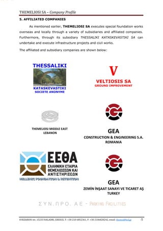 THEMELIOSI SA – Company Profile
8 RIZARIOU str, 15233 HALADRI, GREECE, T: +30 210 6852361, F: +30 2106828242, email: themsi@hol.gr -5
5. AFFILIATED COMPANIES
As mentioned earlier, THEMELIOSI SA executes special foundation works
overseas and locally through a variety of subsidiaries and affiliated companies.
Furthermore, through its subsidiary THESSALIKI KATASKEVASTIKI SA can
undertake and execute infrastructure projects and civil works.
The affiliated and subsidiary companies are shown below:
THESSALIKI
KATASKEVASTIKI
SOCIETE ANONYME
V
VELTIOSIS SA
GROUND IMPROVEMENT
THEMELIOSI MIDDLE EAST
LEBANON
HHHEEELLLLLLEEENNNIIICCC FFFOOOUUUNNNDDDAAATTTIIIOOONNN &&& RRREEETTTEEENNNTTTIIIOOONNN
GEA
CONSTRUCTION & ENGINEERING S.A.
ROMANIA
GEA
ZEMİN İNŞAAT SANAYi VE TICARET AŞ
TURKEY
ΣΥΝ.ΠΡΟ. ΑΕ – PARKING FACILITIES
 