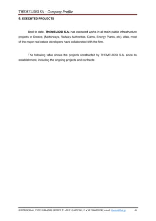 THEMELIOSI SA – Company Profile
8 RIZARIOU str, 15233 HALADRI, GREECE, T: +30 210 6852361, F: +30 2106828242, email: themsi@hol.gr -6
6. EXECUTED PROJECTS
Until to date, THEMELIOSI S.A. has executed works in all main public infrastructure
projects in Greece, (Motorways, Railway Authorities, Dams, Energy Plants, etc). Also, most
of the major real estate developers have collaborated with the firm.
The following table shows the projects constructed by THEMELIOSI S.A. since its
establishment, including the ongoing projects and contracts:
 
